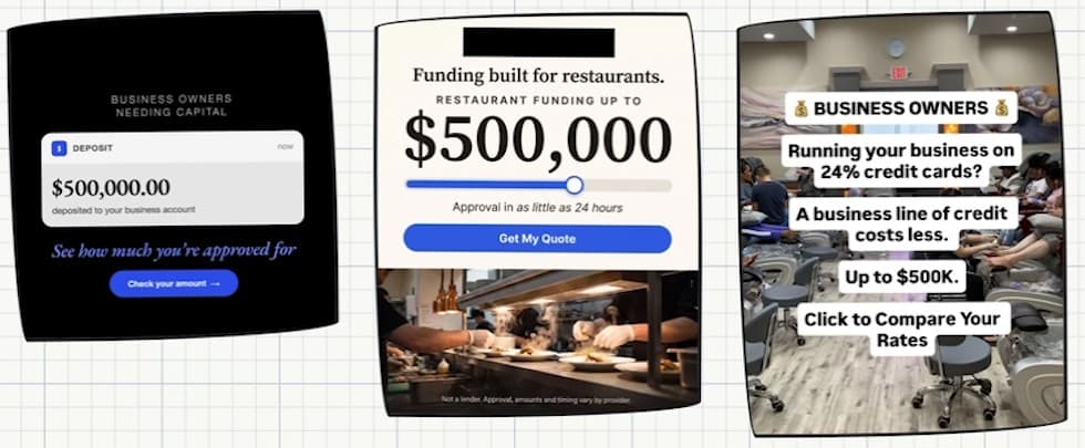 Three ad creatives side by side. A black card reading “Business owners needing capital” above a phone notification: “Deposit — $500,000.00 deposited to your business account”, then “See how much you’re approved for” and a “Check your amount” button. A restaurant ad, brand name blacked out: “Funding built for restaurants. Restaurant funding up to $500,000. Approval in as little as 24 hours. Get my quote”, above a photo of a restaurant kitchen. A photo of a nail salon with text laid over it: “Business owners. Running your business on 24% credit cards? A business line of credit costs less. Up to $500K. Click to compare your rates.”